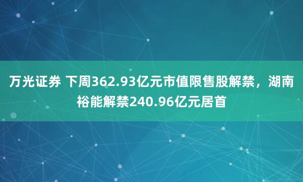万光证券 下周362.93亿元市值限售股解禁，湖南裕能解禁240.96亿元居首