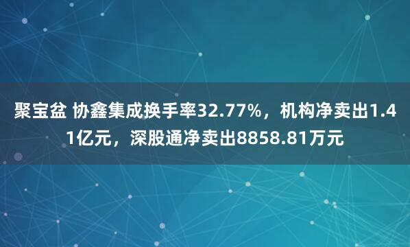 聚宝盆 协鑫集成换手率32.77%，机构净卖出1.41亿元，深股通净卖出8858.81万元
