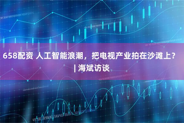 658配资 人工智能浪潮，把电视产业拍在沙滩上？ | 海斌访谈