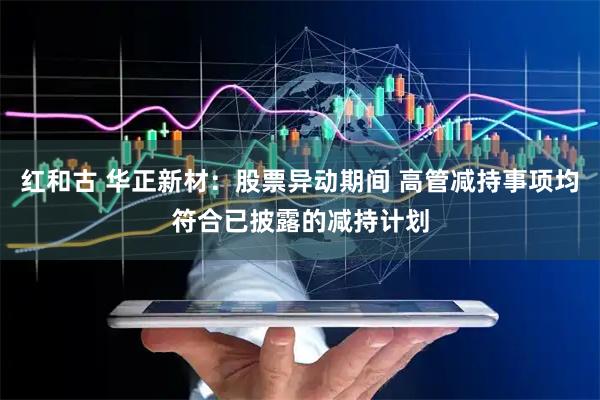 红和古 华正新材：股票异动期间 高管减持事项均符合已披露的减持计划