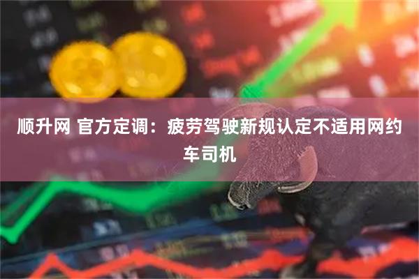 顺升网 官方定调：疲劳驾驶新规认定不适用网约车司机