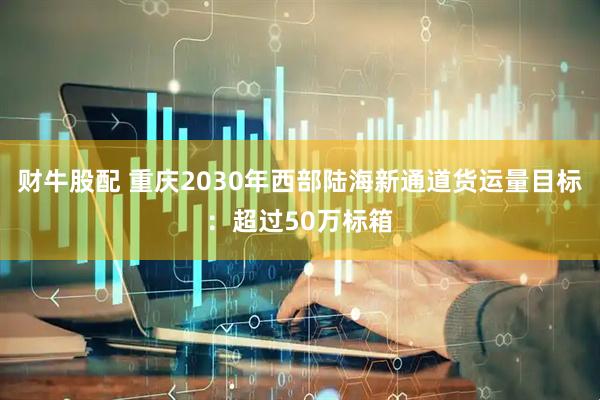 财牛股配 重庆2030年西部陆海新通道货运量目标：超过50万标箱