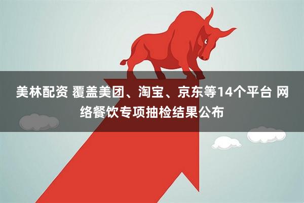 美林配资 覆盖美团、淘宝、京东等14个平台 网络餐饮专项抽检结果公布