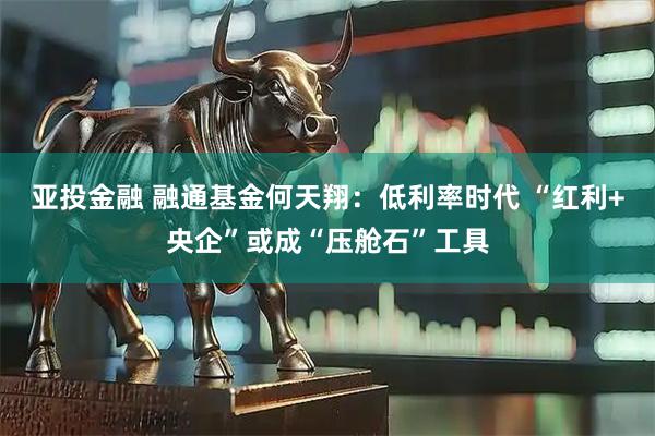 亚投金融 融通基金何天翔:低利率时代 “红利+央企”或成“压舱石”工具