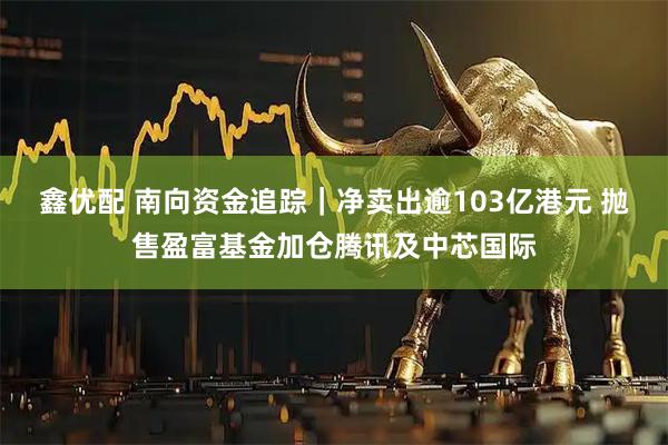 鑫优配 南向资金追踪｜净卖出逾103亿港元 抛售盈富基金加仓腾讯及中芯国际