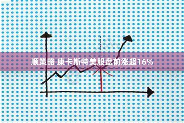 顺策略 康卡斯特美股盘前涨超16%
