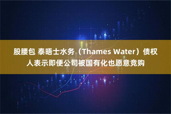股腰包 泰晤士水务（Thames Water）债权人表示即便公司被国有化也愿意竞购