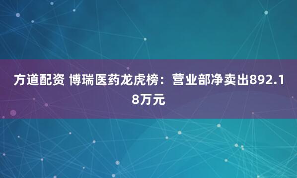 方道配资 博瑞医药龙虎榜：营业部净卖出892.18万元
