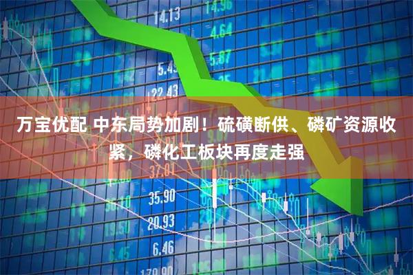 万宝优配 中东局势加剧！硫磺断供、磷矿资源收紧，磷化工板块再度走强