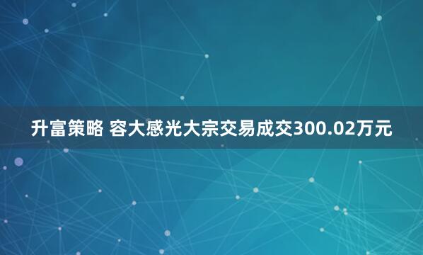 升富策略 容大感光大宗交易成交300.02万元