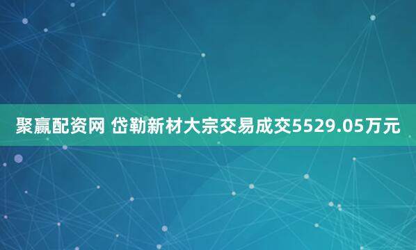 聚赢配资网 岱勒新材大宗交易成交5529.05万元