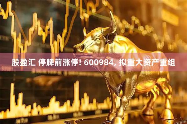 股盈汇 停牌前涨停! 600984, 拟重大资产重组
